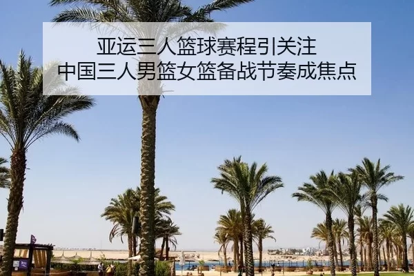 亚运三人篮球赛程引关注 中国三人男篮女篮备战节奏成焦点